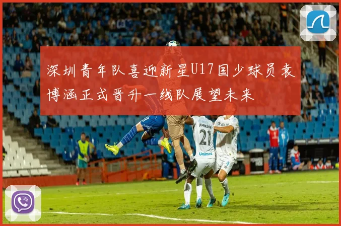 深圳青年队喜迎新星U17国少球员袁博涵正式晋升一线队展望未来