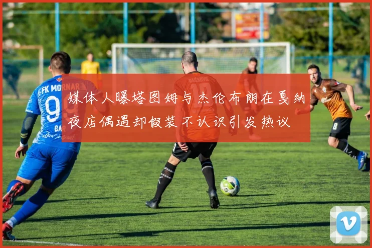 媒体人曝塔图姆与杰伦布朗在戛纳夜店偶遇却假装不认识引发热议