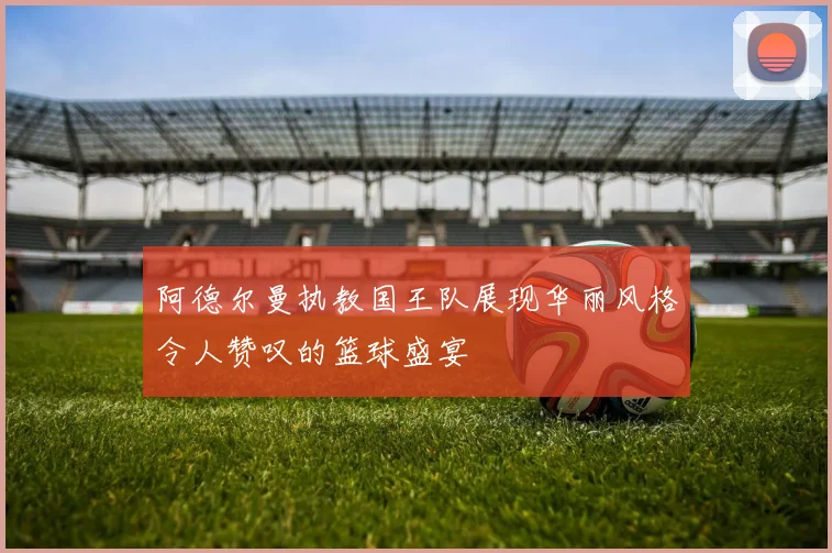 阿德尔曼执教国王队展现华丽风格令人赞叹的篮球盛宴