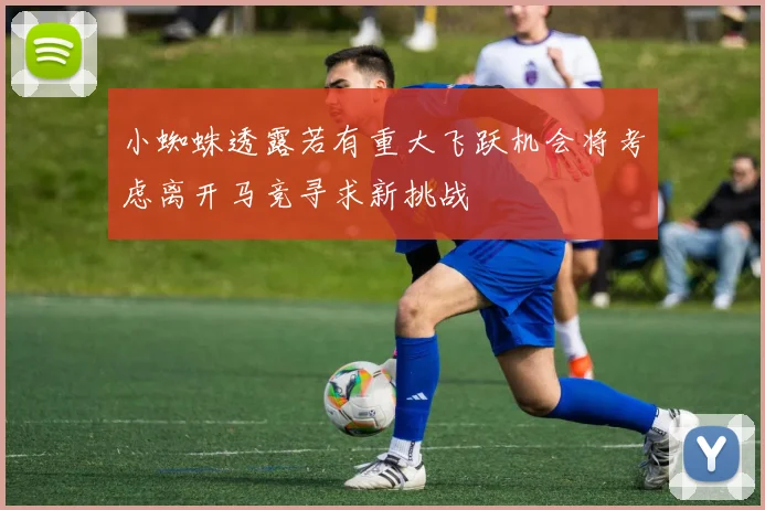 小蜘蛛透露若有重大飞跃机会将考虑离开马竞寻求新挑战