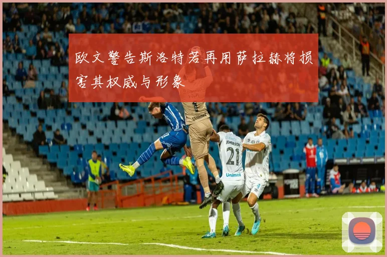 欧文警告斯洛特若再用萨拉赫将损害其权威与形象