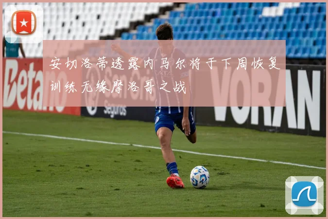 安切洛蒂透露内马尔将于下周恢复训练无缘摩洛哥之战
