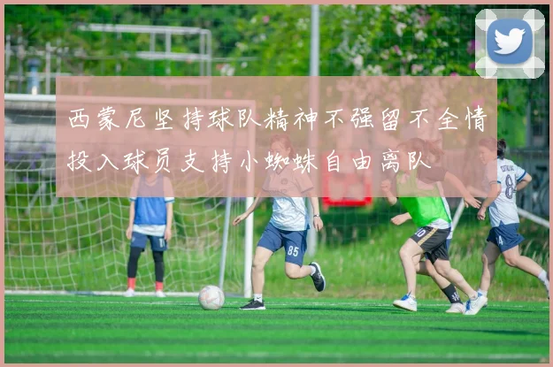 西蒙尼坚持球队精神不强留不全情投入球员支持小蜘蛛自由离队