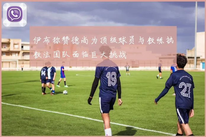 伊布称赞德尚为顶级球员与教练执教法国队面临巨大挑战