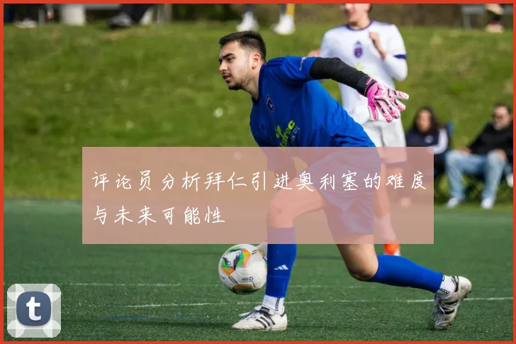 评论员分析拜仁引进奥利塞的难度与未来可能性