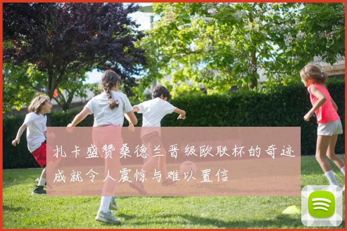 扎卡盛赞桑德兰晋级欧联杯的奇迹成就令人震惊与难以置信