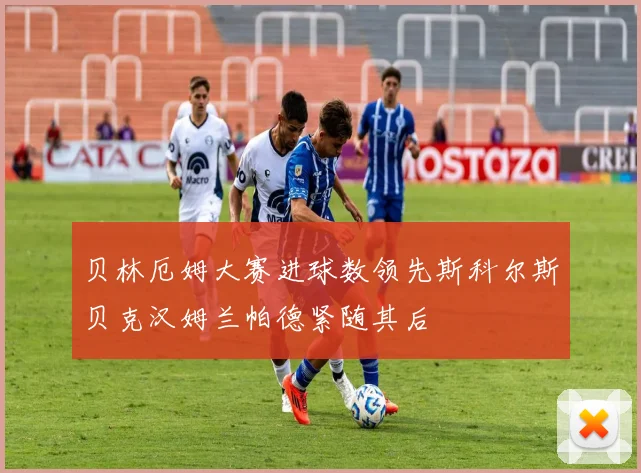 贝林厄姆大赛进球数领先斯科尔斯贝克汉姆兰帕德紧随其后