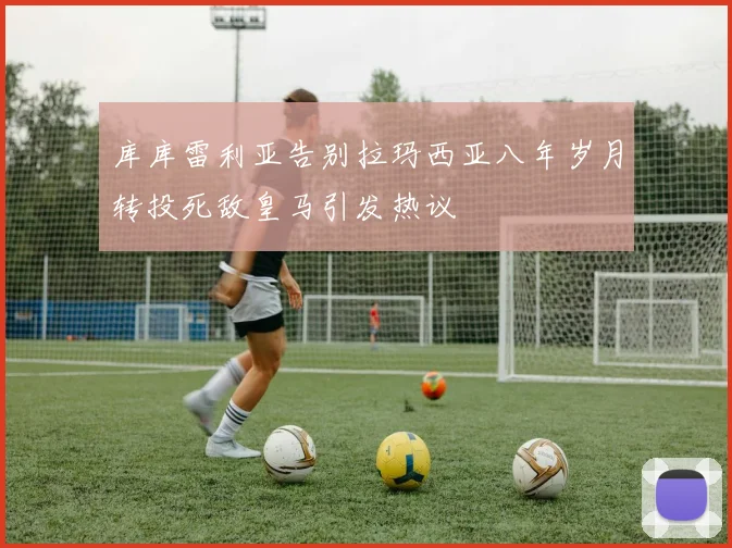 库库雷利亚告别拉玛西亚八年岁月转投死敌皇马引发热议