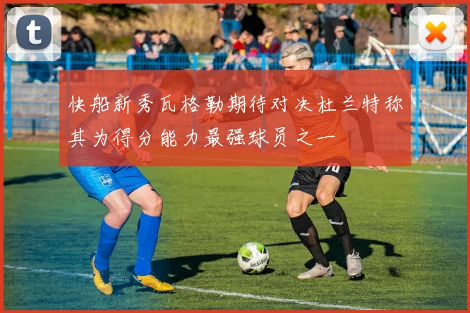 快船新秀瓦格勒期待对决杜兰特称其为得分能力最强球员之一