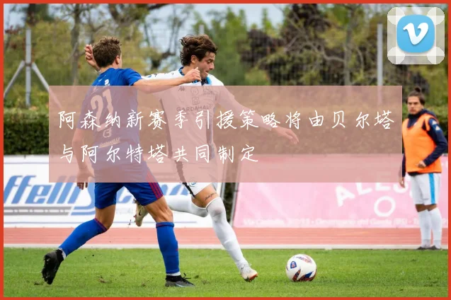 阿森纳新赛季引援策略将由贝尔塔与阿尔特塔共同制定