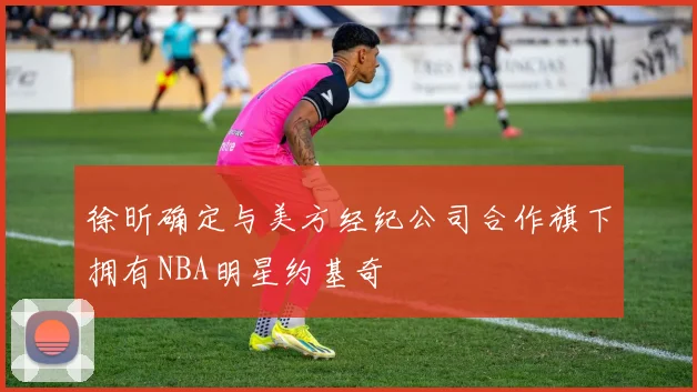 徐昕确定与美方经纪公司合作旗下拥有NBA明星约基奇